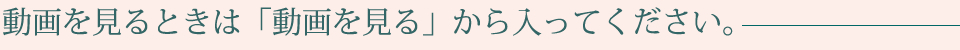 動画を見るときは「動画を見る」から入ってください。